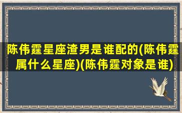 陈伟霆星座渣男是谁配的(陈伟霆属什么星座)(陈伟霆对象是谁)