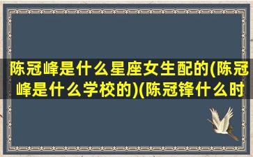 陈冠峰是什么星座女生配的(陈冠峰是什么学校的)(陈冠锋什么时候出生)