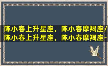 陈小春上升星座，陈小春摩羯座/陈小春上升星座，陈小春摩羯座-我的网站