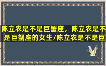 陈立农是不是巨蟹座，陈立农是不是巨蟹座的女生/陈立农是不是巨蟹座，陈立农是不是巨蟹座的女生-我的网站