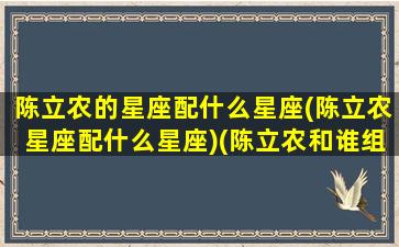 陈立农的星座配什么星座(陈立农星座配什么星座)(陈立农和谁组过cp)