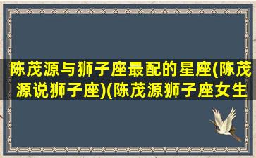 陈茂源与狮子座最配的星座(陈茂源说狮子座)(陈茂源狮子座女生星座视频全集)