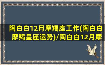 陶白白12月摩羯座工作(陶白白摩羯星座运势)/陶白白12月摩羯座工作(陶白白摩羯星座运势)-我的网站