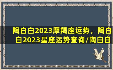 陶白白2023摩羯座运势，陶白白2023星座运势查询/陶白白2023摩羯座运势，陶白白2023星座运势查询-我的网站