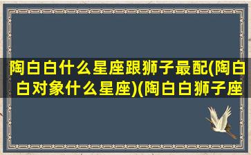 陶白白什么星座跟狮子最配(陶白白对象什么星座)(陶白白狮子座女生搭配星座)