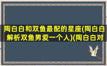 陶白白和双鱼最配的星座(陶白白解析双鱼男爱一个人)(陶白白对双鱼近期的分析)