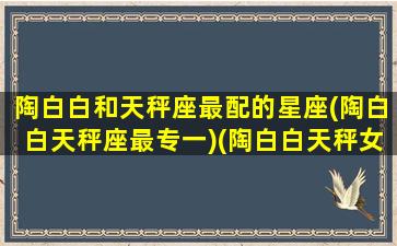 陶白白和天秤座最配的星座(陶白白天秤座最专一)(陶白白天秤女配对)