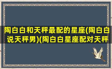 陶白白和天秤最配的星座(陶白白说天秤男)(陶白白星座配对天秤)