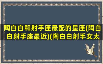 陶白白和射手座最配的星座(陶白白射手座最近)(陶白白射手女太乖了)