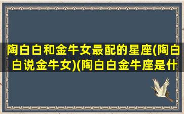 陶白白和金牛女最配的星座(陶白白说金牛女)(陶白白金牛座是什么意思)