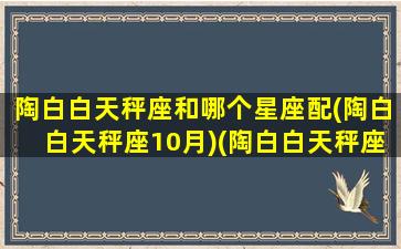 陶白白天秤座和哪个星座配(陶白白天秤座10月)(陶白白天秤座篇)