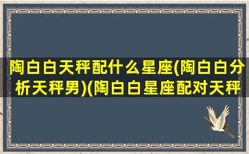 陶白白天秤配什么星座(陶白白分析天秤男)(陶白白星座配对天秤)