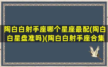 陶白白射手座哪个星座最配(陶白白星盘准吗)(陶白白射手座合集)