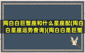 陶白白巨蟹座和什么星座配(陶白白星座运势查询)(陶白白是巨蟹座吗)