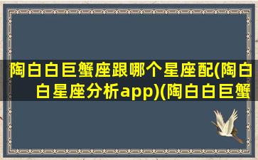 陶白白巨蟹座跟哪个星座配(陶白白星座分析app)(陶白白巨蟹女和谁最配)