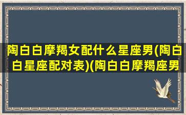 陶白白摩羯女配什么星座男(陶白白星座配对表)(陶白白摩羯座男生性格特点)