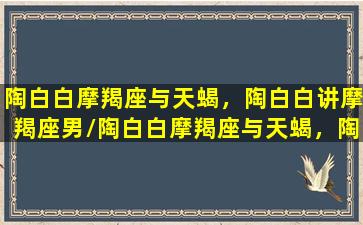 陶白白摩羯座与天蝎，陶白白讲摩羯座男/陶白白摩羯座与天蝎，陶白白讲摩羯座男-我的网站