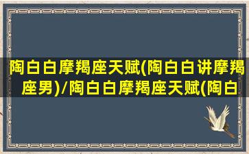 陶白白摩羯座天赋(陶白白讲摩羯座男)/陶白白摩羯座天赋(陶白白讲摩羯座男)-我的网站