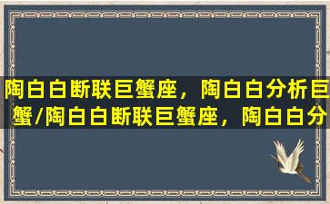 陶白白断联巨蟹座，陶白白分析巨蟹/陶白白断联巨蟹座，陶白白分析巨蟹-我的网站