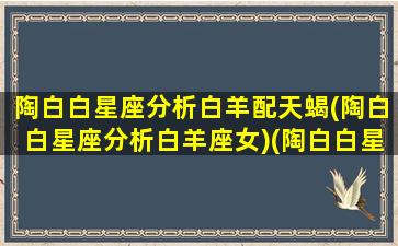 陶白白星座分析白羊配天蝎(陶白白星座分析白羊座女)(陶白白星座分析白羊女文章)