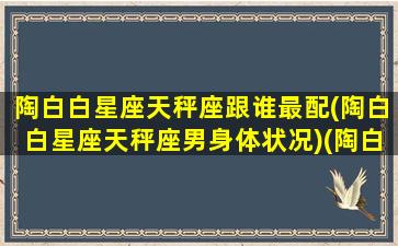 陶白白星座天秤座跟谁最配(陶白白星座天秤座男身体状况)(陶白白最全星座分析天秤座)