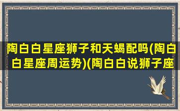 陶白白星座狮子和天蝎配吗(陶白白星座周运势)(陶白白说狮子座和谁配)