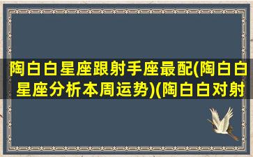 陶白白星座跟射手座最配(陶白白星座分析本周运势)(陶白白对射手座)