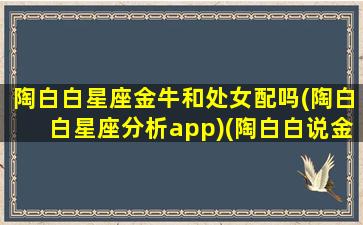 陶白白星座金牛和处女配吗(陶白白星座分析app)(陶白白说金牛座和谁配)