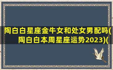 陶白白星座金牛女和处女男配吗(陶白白本周星座运势2023)(陶白白星座分析金牛座女生运势)