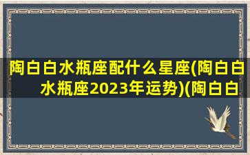 陶白白水瓶座配什么星座(陶白白水瓶座2023年运势)(陶白白水瓶座什么意思)