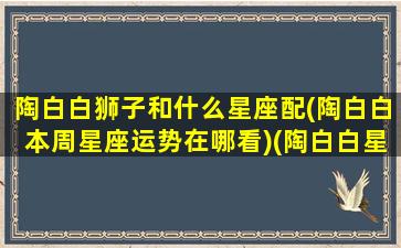 陶白白狮子和什么星座配(陶白白本周星座运势在哪看)(陶白白星座配对狮子座)