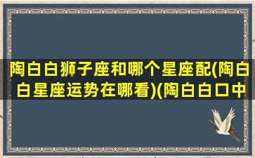 陶白白狮子座和哪个星座配(陶白白星座运势在哪看)(陶白白口中的狮子座)