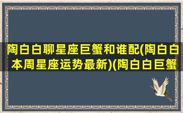 陶白白聊星座巨蟹和谁配(陶白白本周星座运势最新)(陶白白巨蟹座星座匹配)