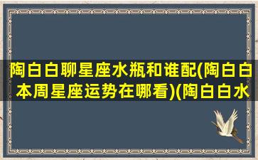 陶白白聊星座水瓶和谁配(陶白白本周星座运势在哪看)(陶白白水瓶座是什么意思)