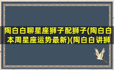 陶白白聊星座狮子配狮子(陶白白本周星座运势最新)(陶白白讲狮子座的爱情)