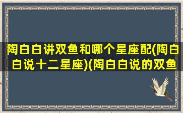 陶白白讲双鱼和哪个星座配(陶白白说十二星座)(陶白白说的双鱼座)