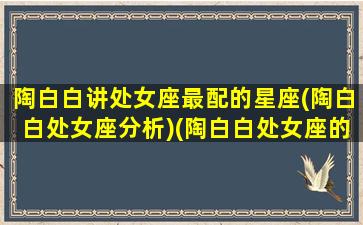 陶白白讲处女座最配的星座(陶白白处女座分析)(陶白白处女座的内心世界)