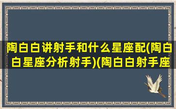 陶白白讲射手和什么星座配(陶白白星座分析射手)(陶白白射手座女配对)