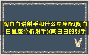 陶白白讲射手和什么星座配(陶白白星座分析射手)(陶白白的射手座是什么意思)