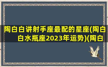 陶白白讲射手座最配的星座(陶白白水瓶座2023年运势)(陶白白射手座的婚恋观)