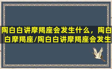 陶白白讲摩羯座会发生什么，陶白白摩羯座/陶白白讲摩羯座会发生什么，陶白白摩羯座-我的网站