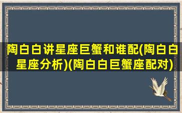 陶白白讲星座巨蟹和谁配(陶白白星座分析)(陶白白巨蟹座配对)