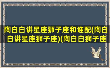 陶白白讲星座狮子座和谁配(陶白白讲星座狮子座)(陶白白狮子座婚恋观)