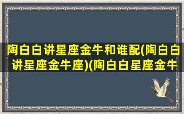 陶白白讲星座金牛和谁配(陶白白讲星座金牛座)(陶白白星座金牛座的性格)