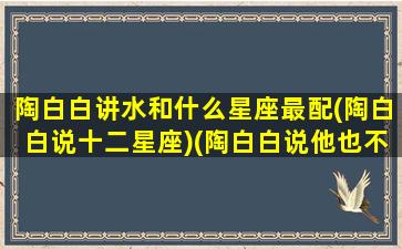 陶白白讲水和什么星座最配(陶白白说十二星座)(陶白白说他也不太懂水瓶座)