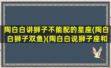 陶白白讲狮子不能配的星座(陶白白狮子双鱼)(陶白白说狮子座和谁配)