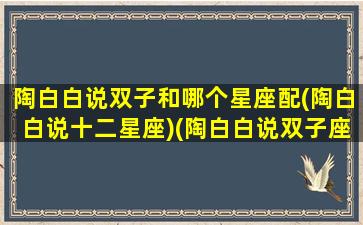 陶白白说双子和哪个星座配(陶白白说十二星座)(陶白白说双子座和谁最配)