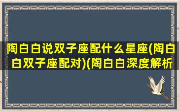 陶白白说双子座配什么星座(陶白白双子座配对)(陶白白深度解析双子女)