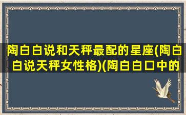 陶白白说和天秤最配的星座(陶白白说天秤女性格)(陶白白口中的天秤座)