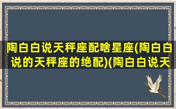 陶白白说天秤座配啥星座(陶白白说的天秤座的绝配)(陶白白说天秤女性格)